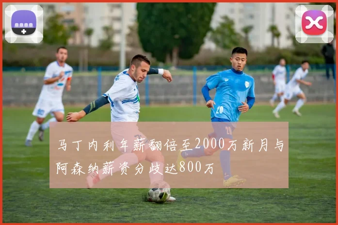 马丁内利年薪翻倍至2000万新月与阿森纳薪资分歧达800万