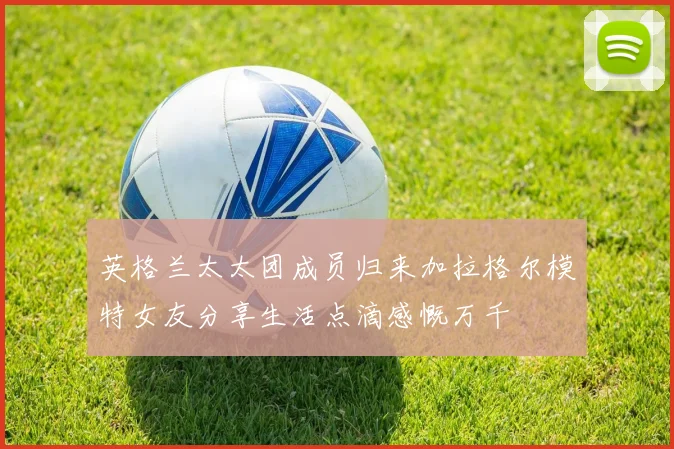 英格兰太太团成员归来加拉格尔模特女友分享生活点滴感慨万千