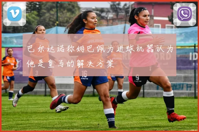 巴尔达诺称姆巴佩为进球机器认为他是皇马的解决方案