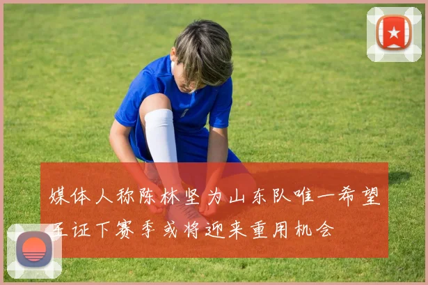 媒体人称陈林坚为山东队唯一希望王证下赛季或将迎来重用机会