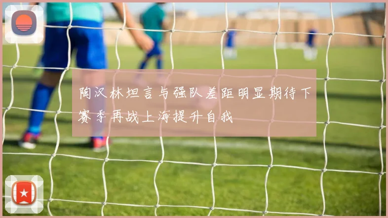 陶汉林坦言与强队差距明显期待下赛季再战上海提升自我