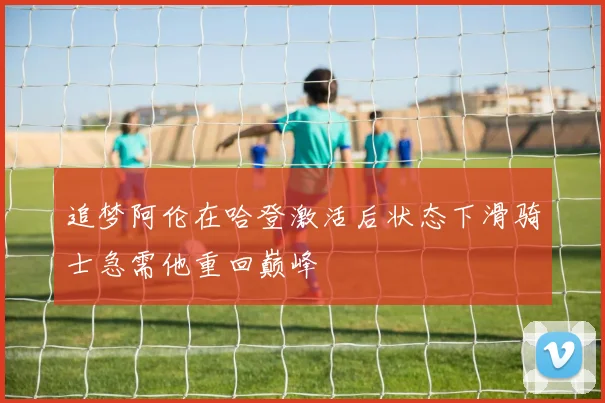 追梦阿伦在哈登激活后状态下滑骑士急需他重回巅峰