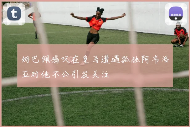 姆巴佩感叹在皇马遭遇孤独阿韦洛亚对他不公引发关注