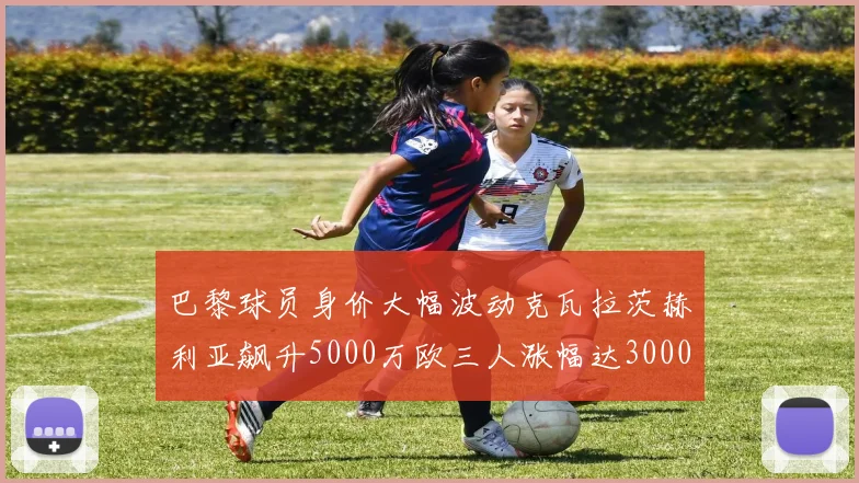 巴黎球员身价大幅波动克瓦拉茨赫利亚飙升5000万欧三人涨幅达3000万欧