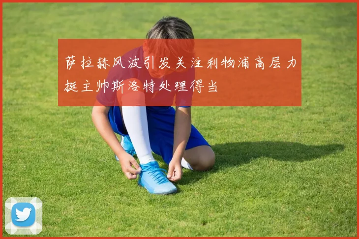 萨拉赫风波引发关注利物浦高层力挺主帅斯洛特处理得当