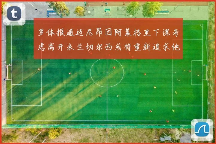 罗体报道迈尼昂因阿莱格里下课考虑离开米兰切尔西或将重新追求他